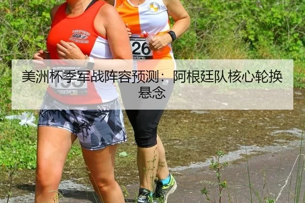 美洲杯季军战阵容预测：阿根廷队核心轮换悬念